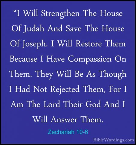 Zechariah 10-6 - "I Will Strengthen The House Of Judah And Save T"I Will Strengthen The House Of Judah And Save The House Of Joseph. I Will Restore Them Because I Have Compassion On Them. They Will Be As Though I Had Not Rejected Them, For I Am The Lord Their God And I Will Answer Them. 