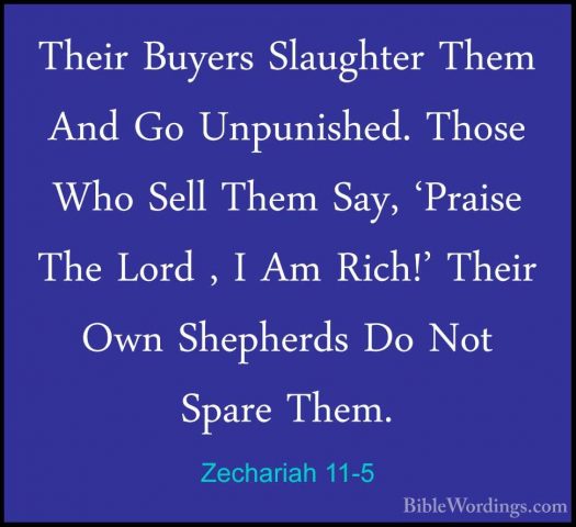 Zechariah 11-5 - Their Buyers Slaughter Them And Go Unpunished. TTheir Buyers Slaughter Them And Go Unpunished. Those Who Sell Them Say, 'Praise The Lord , I Am Rich!' Their Own Shepherds Do Not Spare Them. 