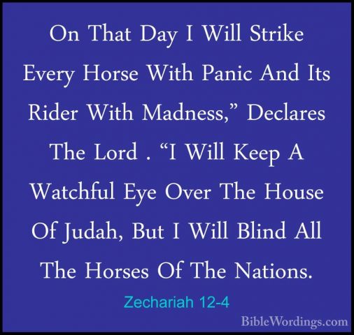 Zechariah 12-4 - On That Day I Will Strike Every Horse With PanicOn That Day I Will Strike Every Horse With Panic And Its Rider With Madness," Declares The Lord . "I Will Keep A Watchful Eye Over The House Of Judah, But I Will Blind All The Horses Of The Nations. 