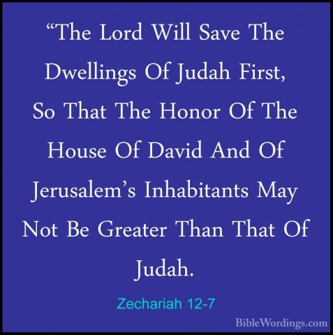 Zechariah 12-7 - "The Lord Will Save The Dwellings Of Judah First"The Lord Will Save The Dwellings Of Judah First, So That The Honor Of The House Of David And Of Jerusalem's Inhabitants May Not Be Greater Than That Of Judah. 