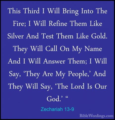Zechariah 13-9 - This Third I Will Bring Into The Fire; I Will ReThis Third I Will Bring Into The Fire; I Will Refine Them Like Silver And Test Them Like Gold. They Will Call On My Name And I Will Answer Them; I Will Say, 'They Are My People,' And They Will Say, 'The Lord Is Our God.' "