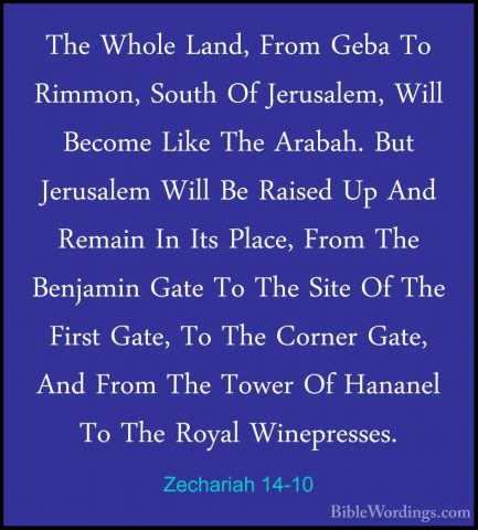 Zechariah 14-10 - The Whole Land, From Geba To Rimmon, South Of JThe Whole Land, From Geba To Rimmon, South Of Jerusalem, Will Become Like The Arabah. But Jerusalem Will Be Raised Up And Remain In Its Place, From The Benjamin Gate To The Site Of The First Gate, To The Corner Gate, And From The Tower Of Hananel To The Royal Winepresses. 