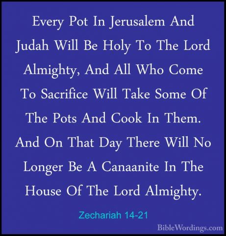 Zechariah 14-21 - Every Pot In Jerusalem And Judah Will Be Holy TEvery Pot In Jerusalem And Judah Will Be Holy To The Lord Almighty, And All Who Come To Sacrifice Will Take Some Of The Pots And Cook In Them. And On That Day There Will No Longer Be A Canaanite In The House Of The Lord Almighty.