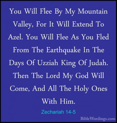 Zechariah 14-5 - You Will Flee By My Mountain Valley, For It WillYou Will Flee By My Mountain Valley, For It Will Extend To Azel. You Will Flee As You Fled From The Earthquake In The Days Of Uzziah King Of Judah. Then The Lord My God Will Come, And All The Holy Ones With Him. 