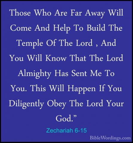 Zechariah 6-15 - Those Who Are Far Away Will Come And Help To BuiThose Who Are Far Away Will Come And Help To Build The Temple Of The Lord , And You Will Know That The Lord Almighty Has Sent Me To You. This Will Happen If You Diligently Obey The Lord Your God."