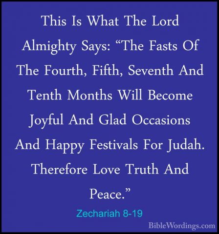 Zechariah 8-19 - This Is What The Lord Almighty Says: "The FastsThis Is What The Lord Almighty Says: "The Fasts Of The Fourth, Fifth, Seventh And Tenth Months Will Become Joyful And Glad Occasions And Happy Festivals For Judah. Therefore Love Truth And Peace." 