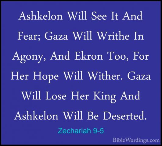 Zechariah 9-5 - Ashkelon Will See It And Fear; Gaza Will Writhe IAshkelon Will See It And Fear; Gaza Will Writhe In Agony, And Ekron Too, For Her Hope Will Wither. Gaza Will Lose Her King And Ashkelon Will Be Deserted. 