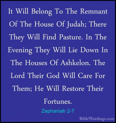 Zephaniah 2-7 - It Will Belong To The Remnant Of The House Of JudIt Will Belong To The Remnant Of The House Of Judah; There They Will Find Pasture. In The Evening They Will Lie Down In The Houses Of Ashkelon. The Lord Their God Will Care For Them; He Will Restore Their Fortunes. 
