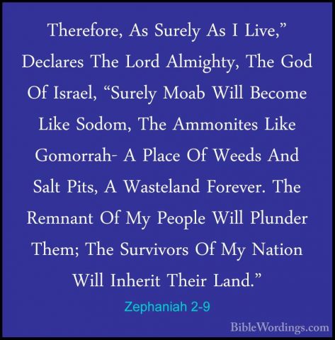 Zephaniah 2-9 - Therefore, As Surely As I Live," Declares The LorTherefore, As Surely As I Live," Declares The Lord Almighty, The God Of Israel, "Surely Moab Will Become Like Sodom, The Ammonites Like Gomorrah- A Place Of Weeds And Salt Pits, A Wasteland Forever. The Remnant Of My People Will Plunder Them; The Survivors Of My Nation Will Inherit Their Land." 