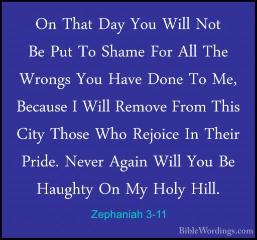Zephaniah 3-11 - On That Day You Will Not Be Put To Shame For AllOn That Day You Will Not Be Put To Shame For All The Wrongs You Have Done To Me, Because I Will Remove From This City Those Who Rejoice In Their Pride. Never Again Will You Be Haughty On My Holy Hill. 