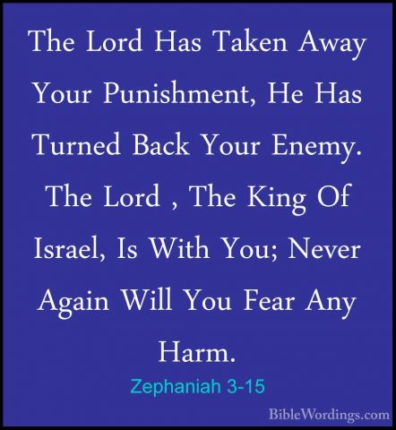 Zephaniah 3-15 - The Lord Has Taken Away Your Punishment, He HasThe Lord Has Taken Away Your Punishment, He Has Turned Back Your Enemy. The Lord , The King Of Israel, Is With You; Never Again Will You Fear Any Harm. 