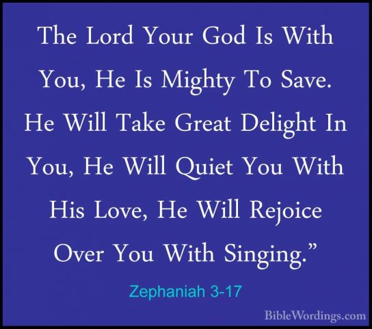 Zephaniah 3-17 - The Lord Your God Is With You, He Is Mighty To SThe Lord Your God Is With You, He Is Mighty To Save. He Will Take Great Delight In You, He Will Quiet You With His Love, He Will Rejoice Over You With Singing." 