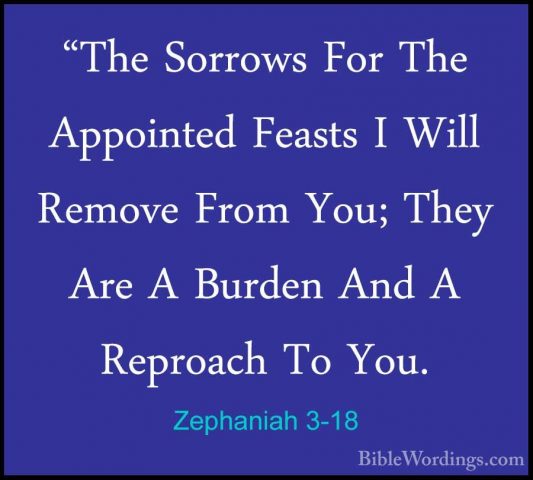 Zephaniah 3-18 - "The Sorrows For The Appointed Feasts I Will Rem"The Sorrows For The Appointed Feasts I Will Remove From You; They Are A Burden And A Reproach To You. 
