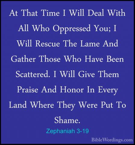 Zephaniah 3-19 - At That Time I Will Deal With All Who OppressedAt That Time I Will Deal With All Who Oppressed You; I Will Rescue The Lame And Gather Those Who Have Been Scattered. I Will Give Them Praise And Honor In Every Land Where They Were Put To Shame. 
