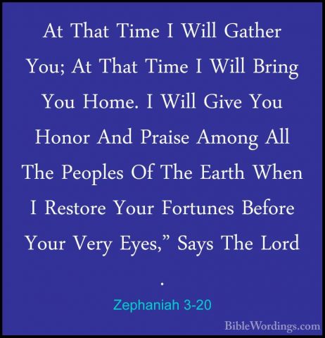 Zephaniah 3-20 - At That Time I Will Gather You; At That Time I WAt That Time I Will Gather You; At That Time I Will Bring You Home. I Will Give You Honor And Praise Among All The Peoples Of The Earth When I Restore Your Fortunes Before Your Very Eyes," Says The Lord .