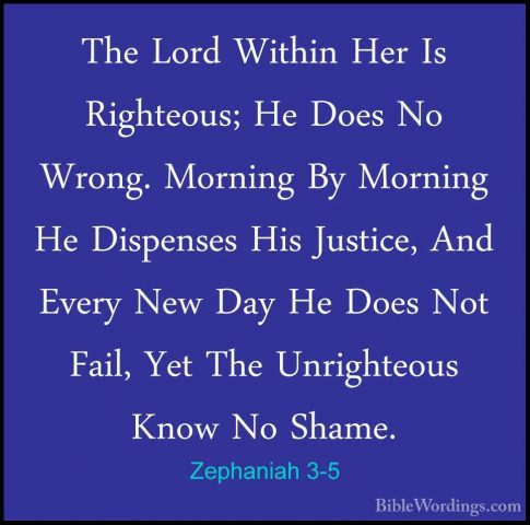 Zephaniah 3-5 - The Lord Within Her Is Righteous; He Does No WronThe Lord Within Her Is Righteous; He Does No Wrong. Morning By Morning He Dispenses His Justice, And Every New Day He Does Not Fail, Yet The Unrighteous Know No Shame. 