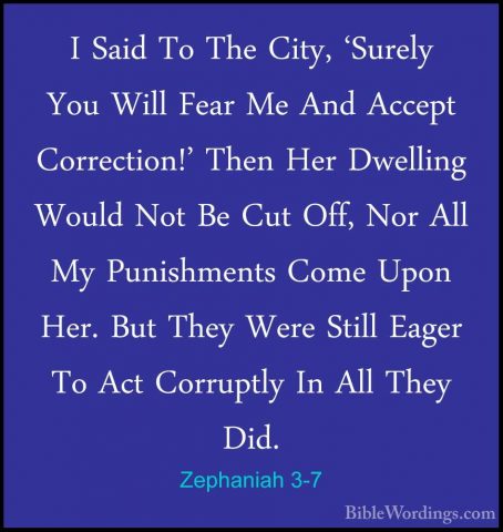 Zephaniah 3-7 - I Said To The City, 'Surely You Will Fear Me AndI Said To The City, 'Surely You Will Fear Me And Accept Correction!' Then Her Dwelling Would Not Be Cut Off, Nor All My Punishments Come Upon Her. But They Were Still Eager To Act Corruptly In All They Did. 