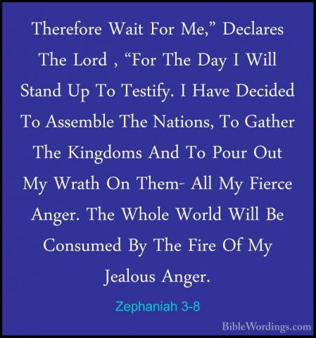 Zephaniah 3-8 - Therefore Wait For Me," Declares The Lord , "ForTherefore Wait For Me," Declares The Lord , "For The Day I Will Stand Up To Testify. I Have Decided To Assemble The Nations, To Gather The Kingdoms And To Pour Out My Wrath On Them- All My Fierce Anger. The Whole World Will Be Consumed By The Fire Of My Jealous Anger. 